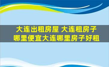 大连出租房屋 大连租房子哪里便宜大连哪里房子好租